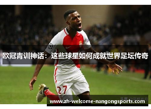 欧冠青训神话：这些球星如何成就世界足坛传奇